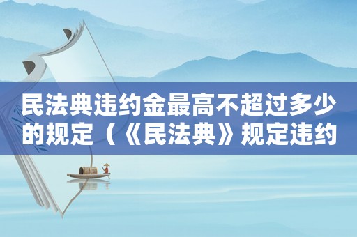 民法典違約金最高不超過多少的規(guī)定（《民法典》規(guī)定違約金上限是多少錢）