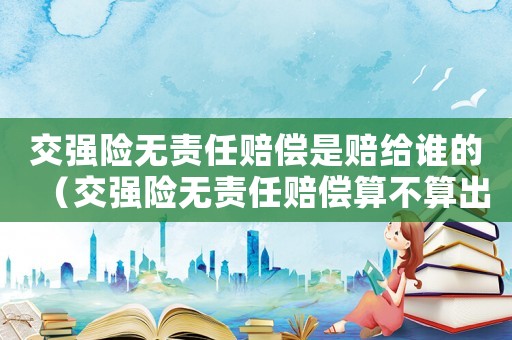 交強(qiáng)險(xiǎn)無責(zé)任賠償是賠給誰的（交強(qiáng)險(xiǎn)無責(zé)任賠償算不算出險(xiǎn)）