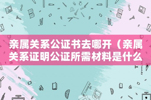 親屬關(guān)系公證書(shū)去哪開(kāi)（親屬關(guān)系證明公證所需材料是什么）