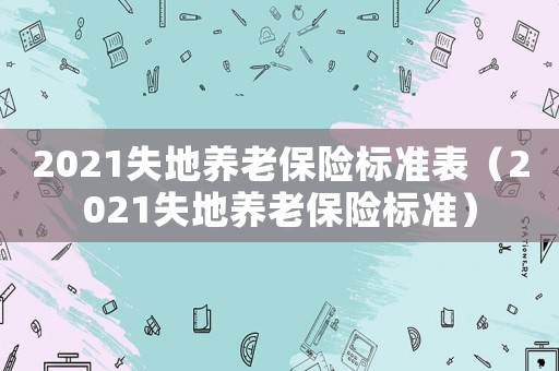 2021失地養(yǎng)老保險標(biāo)準(zhǔn)表（2021失地養(yǎng)老保險標(biāo)準(zhǔn)）