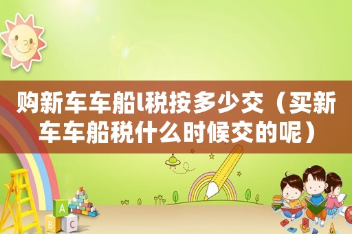 購(gòu)新車(chē)車(chē)船l稅按多少交（買(mǎi)新車(chē)車(chē)船稅什么時(shí)候交的呢）