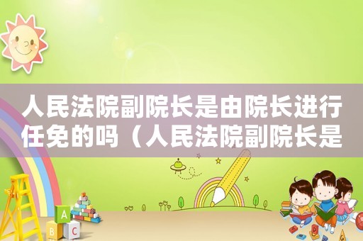 人民法院副院長是由院長進(jìn)行任免的嗎（人民法院副院長是由院長進(jìn)行任免的）