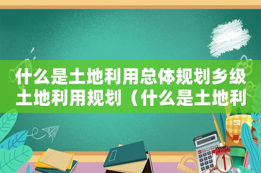 什么是土地利用總體規(guī)劃鄉(xiāng)級(jí)土地利用規(guī)劃（什么是土地利用總體規(guī)劃?鄉(xiāng)鎮(zhèn)級(jí)）