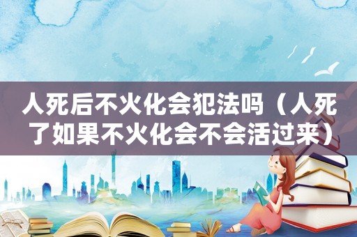 人死后不火化會(huì)犯法嗎（人死了如果不火化會(huì)不會(huì)活過來）