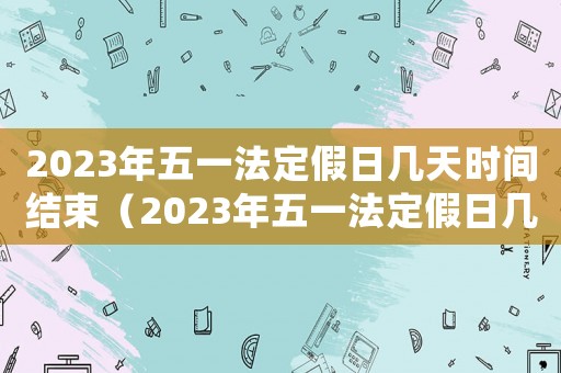 2023年五一法定假日幾天時(shí)間結(jié)束（2023年五一法定假日幾天時(shí)間）