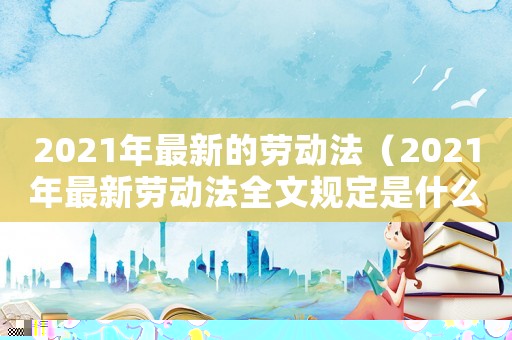 2021年最新的勞動法（2021年最新勞動法全文規(guī)定是什么）