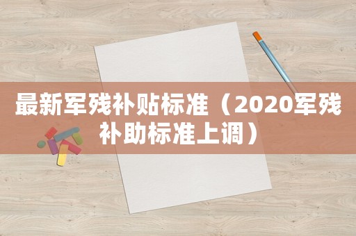 最新軍殘補(bǔ)貼標(biāo)準(zhǔn)（2020軍殘補(bǔ)助標(biāo)準(zhǔn)上調(diào)）