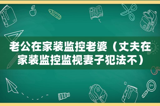老公在家裝監(jiān)控老婆（丈夫在家裝監(jiān)控監(jiān)視妻子犯法不）