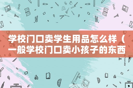 學(xué)校門口賣學(xué)生用品怎么樣（一般學(xué)校門口賣小孩子的東西賣點啥）