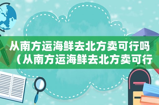 從南方運(yùn)海鮮去北方賣可行嗎（從南方運(yùn)海鮮去北方賣可行嗎）