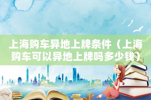 上海購(gòu)車異地上牌條件（上海購(gòu)車可以異地上牌嗎多少錢）