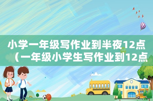 小學(xué)一年級寫作業(yè)到半夜12點（一年級小學(xué)生寫作業(yè)到12點）