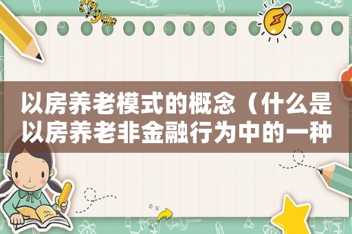 以房養(yǎng)老模式的概念（什么是以房養(yǎng)老非金融行為中的一種）