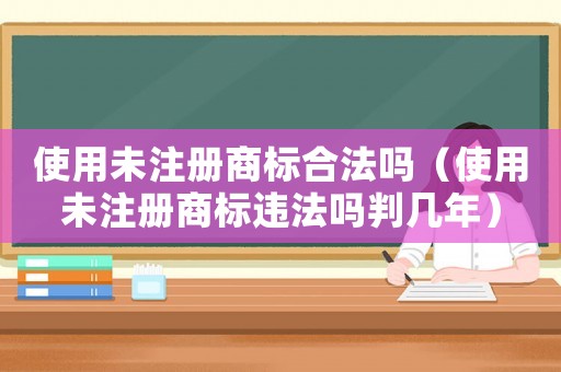 使用未注冊(cè)商標(biāo)合法嗎（使用未注冊(cè)商標(biāo)違法嗎判幾年）