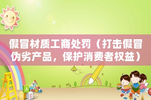 假冒材質(zhì)工商處罰（打擊假冒偽劣產(chǎn)品，保護消費者權(quán)益）