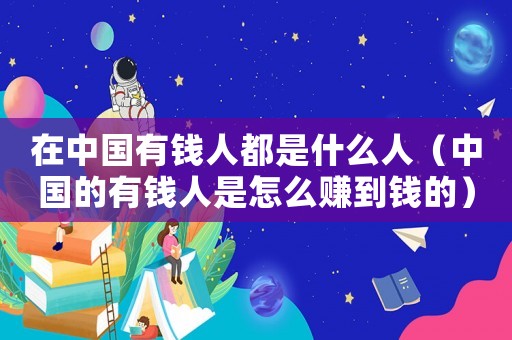 在中國(guó)有錢(qián)人都是什么人（中國(guó)的有錢(qián)人是怎么賺到錢(qián)的）