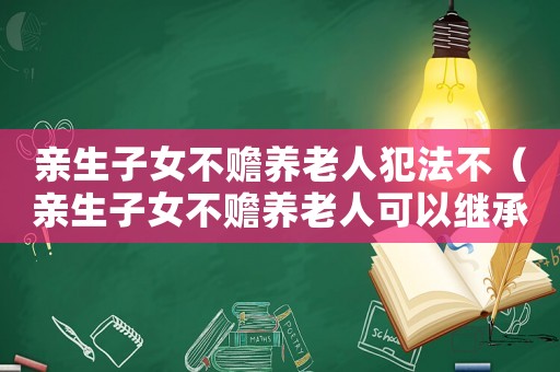 親生子女不贍養(yǎng)老人犯法不（親生子女不贍養(yǎng)老人可以繼承遺產(chǎn)嗎）
