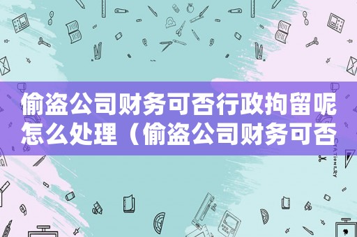 偷盜公司財(cái)務(wù)可否行政拘留呢怎么處理（偷盜公司財(cái)務(wù)可否行政拘留呢）