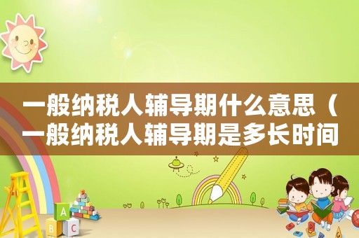 一般納稅人輔導(dǎo)期什么意思（一般納稅人輔導(dǎo)期是多長(zhǎng)時(shí)間）