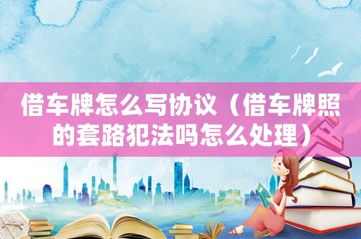 借車牌怎么寫(xiě)協(xié)議（借車牌照的套路犯法嗎怎么處理）
