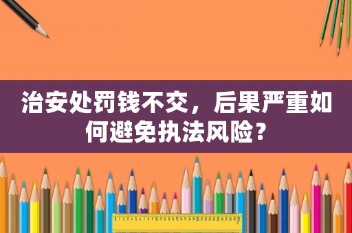 治安處罰錢不交，后果嚴(yán)重如何避免執(zhí)法風(fēng)險(xiǎn)？