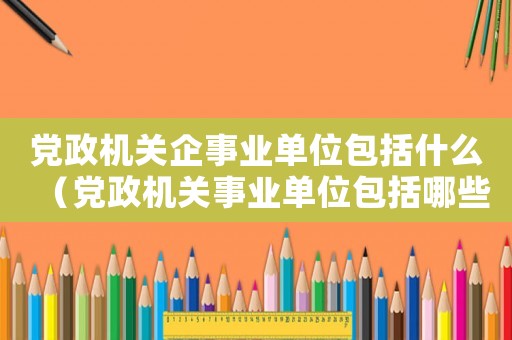 黨政機關企事業(yè)單位包括什么（黨政機關事業(yè)單位包括哪些單位）