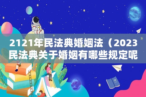 2121年民法典婚姻法（2023民法典關(guān)于婚姻有哪些規(guī)定呢）