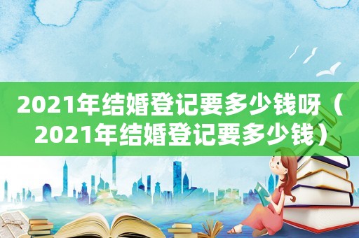 2021年結(jié)婚登記要多少錢呀（2021年結(jié)婚登記要多少錢）