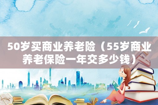 50歲買商業(yè)養(yǎng)老險(xiǎn)（55歲商業(yè)養(yǎng)老保險(xiǎn)一年交多少錢）
