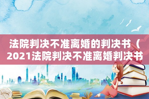 法院判決不準離婚的判決書（2021法院判決不準離婚判決書樣本）