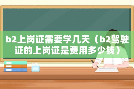 b2上崗證需要學幾天（b2駕駛證的上崗證是費用多少錢）