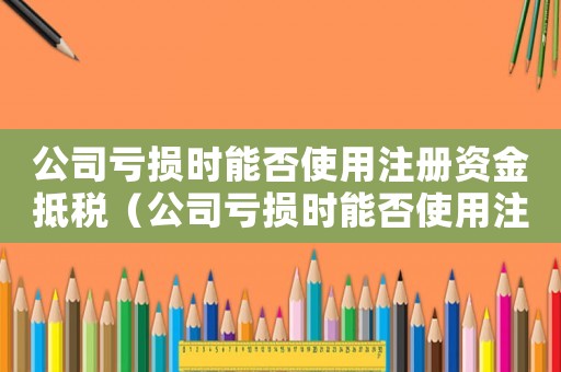 公司虧損時(shí)能否使用注冊(cè)資金抵稅（公司虧損時(shí)能否使用注冊(cè)資金）