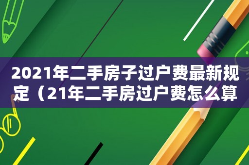 2021年二手房子過戶費最新規(guī)定（21年二手房過戶費怎么算）
