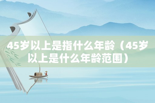 45歲以上是指什么年齡（45歲以上是什么年齡范圍）