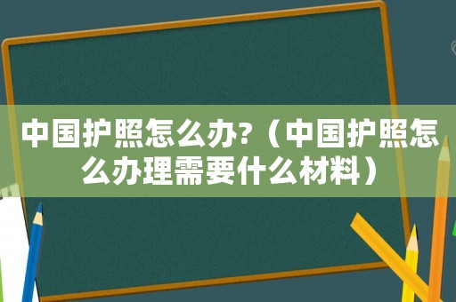 中國護照怎么辦?（中國護照怎么辦理需要什么材料）
