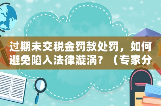 過期未交稅金罰款處罰，如何避免陷入法律漩渦？（專家分享適用經(jīng)驗(yàn)）