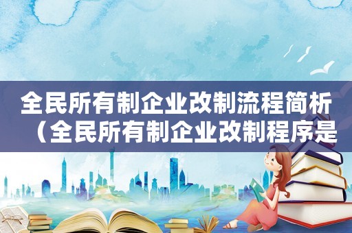 全民所有制企業(yè)改制流程簡(jiǎn)析（全民所有制企業(yè)改制程序是怎樣的過程）