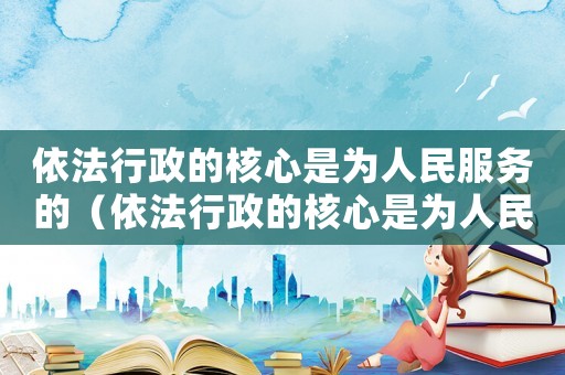 依法行政的核心是為人民服務(wù)的（依法行政的核心是為人民服務(wù)）