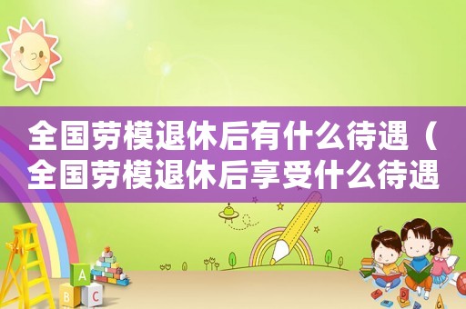 全國(guó)勞模退休后有什么待遇（全國(guó)勞模退休后享受什么待遇）