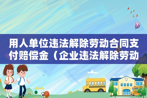 用人單位違法解除勞動合同支付賠償金（企業(yè)違法解除勞動合同賠償金）