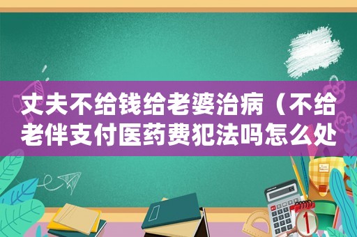 丈夫不給錢給老婆治病（不給老伴支付醫(yī)藥費犯法嗎怎么處理）