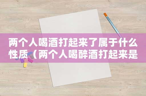 兩個人喝酒打起來了屬于什么性質(zhì)（兩個人喝醉酒打起來是什么法律責任）