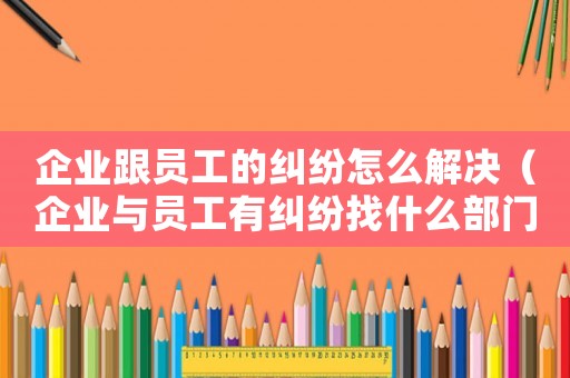 企業(yè)跟員工的糾紛怎么解決（企業(yè)與員工有糾紛找什么部門）