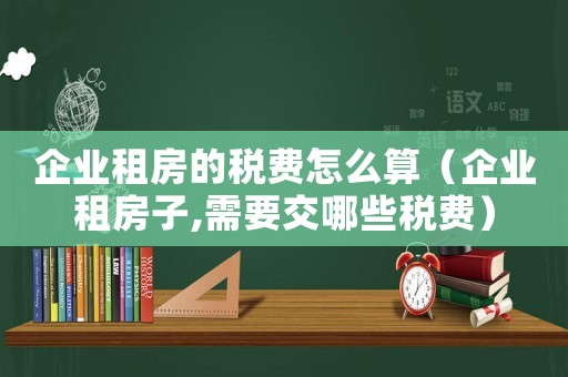 企業(yè)租房的稅費怎么算（企業(yè)租房子,需要交哪些稅費）