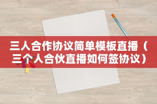 三人合作協(xié)議簡(jiǎn)單模板直播（三個(gè)人合伙直播如何簽協(xié)議）