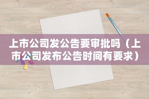 上市公司發(fā)公告要審批嗎（上市公司發(fā)布公告時間有要求）