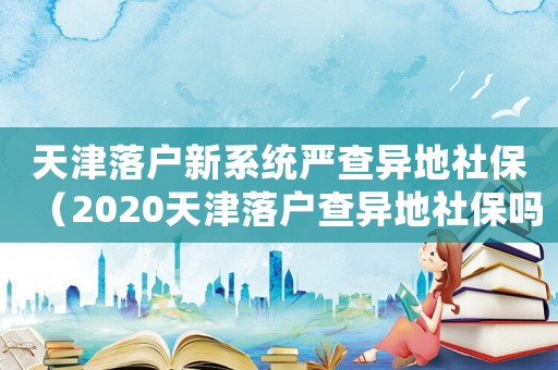 天津落戶(hù)新系統(tǒng)嚴(yán)查異地社保（2020天津落戶(hù)查異地社保嗎）