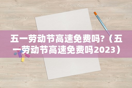 五一勞動(dòng)節(jié)高速免費(fèi)嗎?（五一勞動(dòng)節(jié)高速免費(fèi)嗎2023）