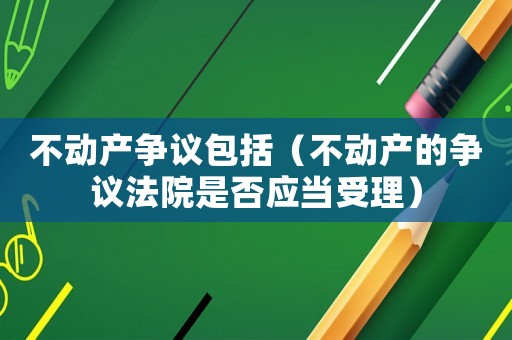 不動產(chǎn)爭議包括（不動產(chǎn)的爭議法院是否應(yīng)當(dāng)受理）