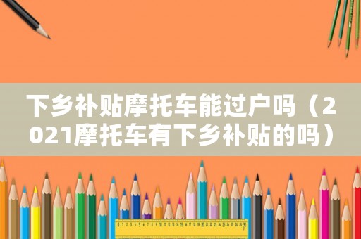 下鄉(xiāng)補(bǔ)貼摩托車能過(guò)戶嗎（2021摩托車有下鄉(xiāng)補(bǔ)貼的嗎）